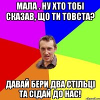 Мала . ну хто тобі сказав, що ти товста? Давай бери два стільці та сідай до нас!