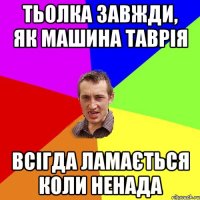 тьолка завжди, як машина таврія всігда ламається коли ненада