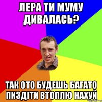 Лера ти муму дивалась? так ото будешь багато пиздіти втоплю нахуй