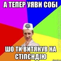 А тепер уяви собі Шо ти витянув на стіпєндію