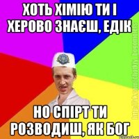 Хоть хімію ти і херово знаєш, едік Но спірт ти розводиш, як бог