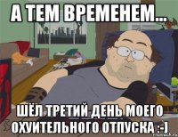 А ТЕМ ВРЕМЕНЕМ... ШЁЛ ТРЕТИЙ ДЕНЬ МОЕГО ОХУИТЕЛЬНОГО ОТПУСКА :-]