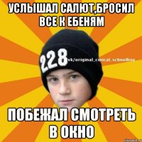 услышал салют,бросил все к ебеням побежал смотреть в окно