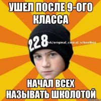 Ушел после 9-ого класса Начал всех называть школотой