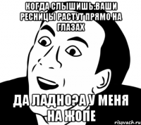 Когда слышишь:ваши ресницы растут прямо на глазах да ладно?а у меня на жопе