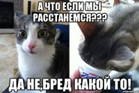 А что если мы расстанемся??? да не,бред какой то!