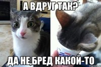 а вдруг так? да не,бред какой-то