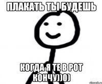 плакать ты будешь когда я те в рот кончу))0)