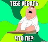 Тебе уебать Что ле?