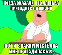 Когда сказали что Алгебра пригодится в жизни Вот и в каком месте она мне пригадилась??