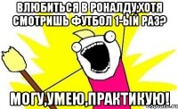 Влюбиться в Роналду,хотя смотришь футбол 1-ый раз? Могу,умею,практикую!