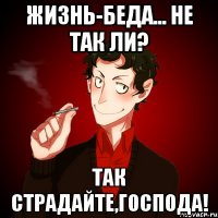 Жизнь-беда... Не так ли? Так страдайте,господа!