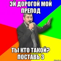 Эй дорогой мой препод ты кто такой? поставь 3