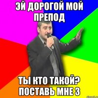 Эй дорогой мой препод ты кто такой? поставь мне 3