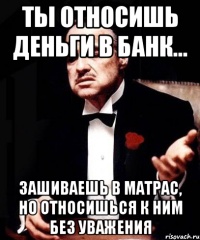 Ты относишь деньги в банк... Зашиваешь в матрас, но относишься к ним без уважения