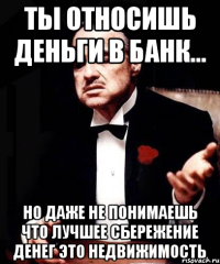 ты относишь деньги в банк... Но даже не понимаешь что лучшее сбережение денег это недвижимость