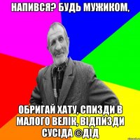 Напився? Будь мужиком, Обригай хату, спизди в малого велік, відпизди сусіда ©ДІД