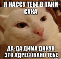 я нассу тебе в таки сука да-да дима дикун ,это адресовано тебе