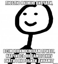 люблю я хімію вивчати, всім юним хімікам привіт, навчивсь як самогонку гнати і як робити динаміт