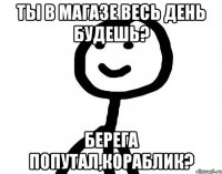 Ты в магазе весь день будешь? Берега попутал,кораблик?