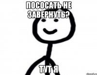 пососать не завернуть? тут я