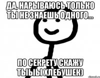 да, нарываюсь только ты не знаешь одного... по секрету скажу тыыы хлебушек)