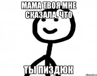 Мама твоя мне сказала, что Ты пиздюк