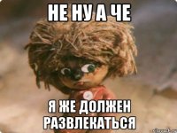 Не ну а че я же должен развлекаться