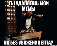 Ты удаляешь мои мемы но без уважения епта?