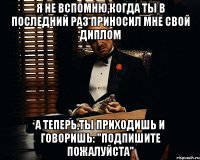 Я не вспомню,когда ты в последний раз приносил мне свой диплом А теперь,ты приходишь и говоришь: "Подпишите пожалуйста"