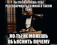 Ты позволяешь себе разговаривать со мной в таком тоне но ты не можешь объяснить почему