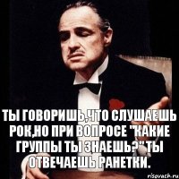 Ты говоришь,что слушаешь рок,но при вопросе "какие группы ты знаешь?" ты отвечаешь Ранетки.