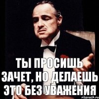 ты просишь зачет, но делаешь это без уважения