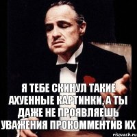 Я тебе скинул такие ахуенные картинки, а ты даже не проявляешь уважения прокомментив их