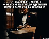 — ... А ты заставила его плакать. Он никогда не плакал. Будучи детёнышем не плакал, а стал мужчиной и научился. 