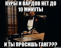 КУРЫ И ВАРДОВ НЕТ ДО 10 МИНУТЫ И ТЫ ПРОСИШЬ ГАНГ???