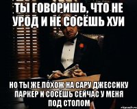 Ты говоришь, что не урод и не сосёшь хуи Но ты же похож на Сару Джессику Паркер и сосёшь сейчас у меня под столом