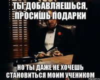 ты добавляешься, просишь подарки но ты даже не хочешь становиться моим учеником