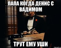 Папа когда Денис с Вадимом трут ему уши