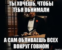 Ты хочешь, чтобы тебя обнимали А сам обливаешь всех вокруг говном