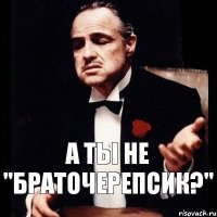 а ты не "БРАТОЧЕРЕПСИК?"