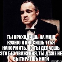 Ты приходишь на мою кухню и просишь тебя накормить. Но ты делаешь это без уважения, ты даже не вытираешь ноги