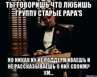 Ты говоришь что любишь группу Старые Papa'S но никак их не поддерживаешь и не рассказываешь о них своим? Хм...