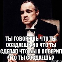 Ты говоришь что ты создаешь,но что ты сделал что бы я поверил что ты создаешь?