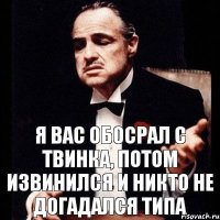 я вас обосрал с твинка, потом извинился и никто не догадался типа