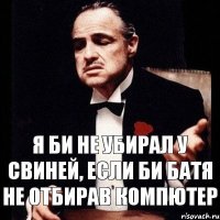 Я би не убирал у свиней, если би батя не отбирав компютер