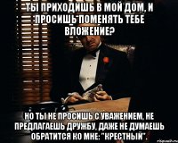 Ты приходишь в мой дом, и просишь поменять тебе вложение? Но ты не просишь с уважением, не предлагаешь дружбу, даже не думаешь обратится ко мне: "Крестный".