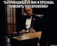 Ты приходишь ко мне и просишь поменять тебе вложение? 