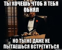 ты хочешь чтоб я тебя обнял но ты не даже не пытаешься встретиться