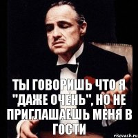 Ты говоришь что я "даже очень", но не приглашаешь меня в гости